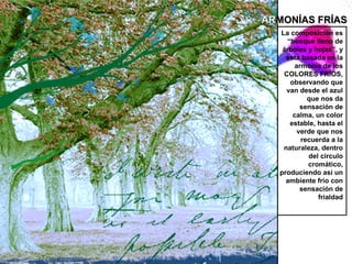 ARMONÍAS FRÍAS
  La composición es
    “bosque lleno de
   árboles y hojas”, y
    esta basada en la
       armonía de los
   COLORES FRÍOS,
     observando que
    van desde el azul
           que nos da
         sensación de
      calma, un color
     estable, hasta el
        verde que nos
         recuerda a la
   naturaleza, dentro
           del circulo
           cromático,
  produciendo así un
    ambiente frío con
         sensación de
              frialdad
 