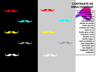 CONTRASTE DE
SIMULTANEIDAD
   La composición es
            “bigotes”,
        basados en el
          contraste de
        simultaneidad
      donde se puede
         notar que los
     colores son más
            claro en el
     fondo gris y más
       oscuros o más
          fuertes en el
         fondo negro,
     esto es debido a
        que dependen
        del fondo que
         los objetos o
      imágenes estén
             rodeados
 