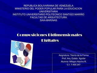 REPUBLICA BOLIVARIANA DE VENEZUELAREPUBLICA BOLIVARIANA DE VENEZUELA
MINISTERIO DEL PODER POPULAR PARA LA EDUCACIONMINISTERIO DEL PODER POPULAR PARA LA EDUCACION
UNIVERSITARIAUNIVERSITARIA
INSTITUTO UNIVERSITARIO POLITECNICO SANTIGO MARIÑOINSTITUTO UNIVERSITARIO POLITECNICO SANTIGO MARIÑO
FACULTAD DE ARQUITECTURAFACULTAD DE ARQUITECTURA
SAIA-BARINASSAIA-BARINAS
Asignatura: Teoría de la FormaAsignatura: Teoría de la Forma
Prof. Arq. Estela AguilarProf. Arq. Estela Aguilar
Alumna: Milagro Atacho R.Alumna: Milagro Atacho R.
C.I. 7.400.347C.I. 7.400.347
Composiciones BidimensionalesComposiciones Bidimensionales
DigitalesDigitales
 