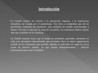 introducción
La Gestalt implica un retorno a la percepción ingenua, a la experiencia
inmediata, no viciada por el aprendizaje. Nos lleva a comprobar que ahí no
percibimos conjuntos de elementos, sino unidades de sentido estructuradas o
formas. El todo es más que la suma de sus partes. La conciencia abarca mucho
más que el ámbito de la conducta.
La Gestalt enuncia leyes que se basan en principios generales, presentes en
cada acto perceptivo demostrando que el cerebro hace la mejor organización
posible de los elementos que percibe, además el individuo no capta las leyes
como un proceso aislado, ya que actúan simultáneamente y influyen
mutuamente para crear resultados.
 