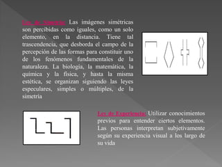 Ley de Simetría: Las imágenes simétricas
son percibidas como iguales, como un solo
elemento, en la distancia. Tiene tal
trascendencia, que desborda el campo de la
percepción de las formas para constituir uno
de los fenómenos fundamentales de la
naturaleza. La biología, la matemática, la
química y la física, y hasta la misma
estética, se organizan siguiendo las leyes
especulares, simples o múltiples, de la
simetría
Ley de Experiencia: Utilizar conocimientos
previos para entender ciertos elementos.
Las personas interpretan subjetivamente
según su experiencia visual a los largo de
su vida
 