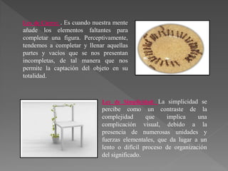 Ley de Cierre: . Es cuando nuestra mente
añade los elementos faltantes para
completar una figura. Perceptivamente,
tendemos a completar y llenar aquellas
partes y vacíos que se nos presentan
incompletas, de tal manera que nos
permite la captación del objeto en su
totalidad.
Ley de Simplicidad: La simplicidad se
percibe como un contraste de la
complejidad que implica una
complicación visual, debido a la
presencia de numerosas unidades y
fuerzas elementales, que da lugar a un
lento o difícil proceso de organización
del significado.
 