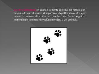 Ley de Continuidad: Es cuando la mente continúa un patrón, aun
después de que el mismo desaparezca. Aquellos elementos que
tienen la misma dirección se perciben de forma seguida,
manteniendo la misma dirección del objeto o del estímulo.
 
