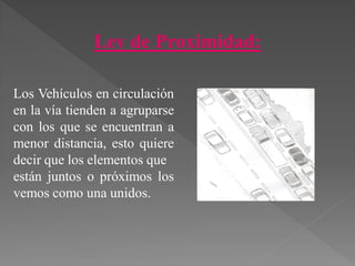 Ley de Proximidad:
Los Vehículos en circulación
en la vía tienden a agruparse
con los que se encuentran a
menor distancia, esto quiere
decir que los elementos que
están juntos o próximos los
vemos como una unidos.
 