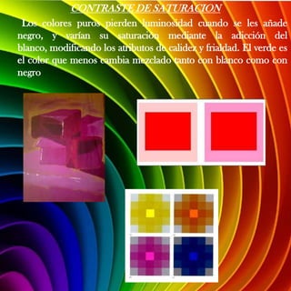 CONTRASTE DE SATURACION
 Los colores puros pierden luminosidad cuando se les añade
negro, y varían su saturación mediante la adicción del
blanco, modificando los atributos de calidez y frialdad. El verde es
el color que menos cambia mezclado tanto con blanco como con
negro
 