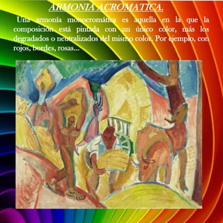 ARMONIA ACROMATICA.
 Una armonía monocromática es aquella en la que la
composición está pintada con un único color, más los
degradados o neutralizados del mismo color. Por ejemplo, con
rojos, bordes, rosas...
 