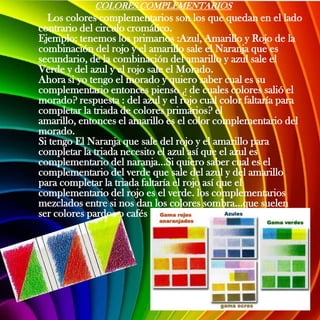 COLORES COMPLEMENTARIOS
  Los colores complementarios son los que quedan en el lado
contrario del circulo cromático.
Ejemplo: tenemos los primarios :Azul, Amarillo y Rojo de la
combinación del rojo y el amarillo sale el Naranja que es
secundario, de la combinación del amarillo y azul sale el
Verde y del azul y el rojo sale el Morado.
Ahora si yo tengo el morado y quiero saber cual es su
complementario entonces pienso ¿ de cuales colores salió el
morado? respuesta : del azul y el rojo cual color faltaría para
completar la triada de colores primarios? el
amarillo, entonces el amarillo es el color complementario del
morado.
Si tengo El Naranja que sale del rojo y el amarillo para
completar la triada necesito el azul así que el azul es
complementario del naranja...Si quiero saber cual es el
complementario del verde que sale del azul y del amarillo
para completar la triada faltaría el rojo así que el
complementario del rojo es el verde. los complementarios
mezclados entre si nos dan los colores sombra...que suelen
ser colores pardos o cafés
 
