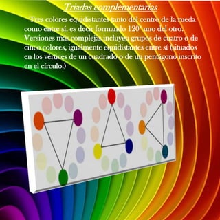 Triadas complementarias
  Tres colores equidistantes tanto del centro de la rueda
como entre sí, es decir formando 120° uno del otro.
Versiones más complejas incluyen grupos de cuatro o de
cinco colores, igualmente equidistantes entre sí (situados
en los vértices de un cuadrado o de un pentágono inscrito
en el círculo.)
 