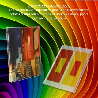 CONTRASTE CALIDO - FRIO
Es el contraste de temperatura, producido al confrontar un
colores cálidos con otros fríos. Se acentúa a su vez, por el
                 contraste de claro-oscuro.
 