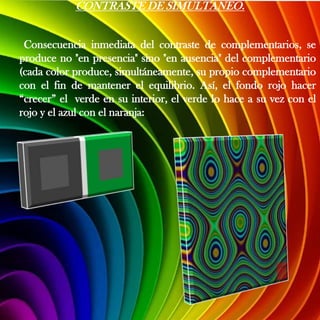 CONTRASTE DE SIMULTANEO.


 Consecuencia inmediata del contraste de complementarios, se
produce no "en presencia" sino "en ausencia" del complementario
(cada color produce, simultáneamente, su propio complementario
con el fin de mantener el equilibrio. Así, el fondo rojo hacer
“crecer” el verde en su interior, el verde lo hace a su vez con el
rojo y el azul con el naranja:
 