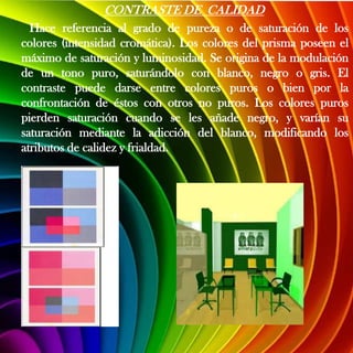 CONTRASTE DE CALIDAD
  Hace referencia al grado de pureza o de saturación de los
colores (intensidad cromática). Los colores del prisma poseen el
máximo de saturación y luminosidad. Se origina de la modulación
de un tono puro, saturándolo con blanco, negro o gris. El
contraste puede darse entre colores puros o bien por la
confrontación de éstos con otros no puros. Los colores puros
pierden saturación cuando se les añade negro, y varían su
saturación mediante la adicción del blanco, modificando los
atributos de calidez y frialdad.
 