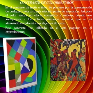CONTRASTE DE COLORES PUROS
Es el contraste de matiz o tinte. Se produce por la aproximación
de cualquier color a su más elevado punto de saturación. Así pues
el color tendrá un efecto energético y ruidoso, cuando nos
acerquemos a los colores primarios, mientras que se irá
atenuando cuando más nos alejemos de éstos.
Este contraste fue utilizado en el arte popular, en el
expresionismo.
 