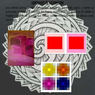 CONTRASTE DE SATURACION
Los colores puros pierden luminosidad cuando se les añade negro, y varían su
saturación mediante la adicción del blanco, modificando los atributos de calidez y
frialdad. El verde es el color que menos cambia mezclado tanto con blanco como
con negro
 