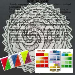 COLORES COMPLEMENTARIOS
 Los colores complementarios son los que quedan en el lado contrario del
circulo cromático.
Ejemplo: tenemos los primarios :Azul, Amarillo y Rojo de la combinación
del rojo y el amarillo sale el Naranja que es secundario, de la combinación
del amarillo y azul sale el Verde y del azul y el rojo sale el Morado.
Ahora si yo tengo el morado y quiero saber cual es su complementario
entonces pienso ¿ de cuales colores salió el morado? respuesta : del azul
y el rojo cual color faltaría para completar la triada de colores
primarios? el amarillo, entonces el amarillo es el color complementario
del morado.
Si tengo El Naranja que sale del rojo y el amarillo para completar la triada
necesito el azul así que el azul es complementario del naranja...Si quiero
saber cual es el complementario del verde que sale del azul y del amarillo
para completar la triada faltaría el rojo así que el complementario del
rojo es el verde. los complementarios mezclados entre si nos dan los
colores sombra...que suelen ser colores pardos o cafés
 