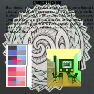 CONTRASTE DE CALIDAD
 Hace referencia al grado de pureza o de saturación de los colores (intensidad
cromática). Los colores del prisma poseen el máximo de saturación y luminosidad.
Se origina de la modulación de un tono puro, saturándolo con blanco, negro o gris.
El contraste puede darse entre colores puros o bien por la confrontación de éstos
con otros no puros. Los colores puros pierden saturación cuando se les añade
negro, y varían su saturación mediante la adicción del blanco, modificando los
atributos de calidez y frialdad.
 