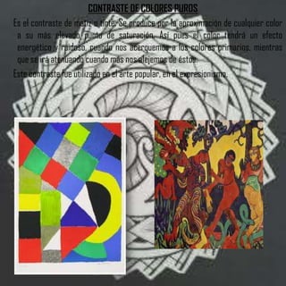 CONTRASTE DE COLORES PUROS
Es el contraste de matiz o tinte. Se produce por la aproximación de cualquier color
 a su más elevado punto de saturación. Así pues el color tendrá un efecto
 energético y ruidoso, cuando nos acerquemos a los colores primarios, mientras
 que se irá atenuando cuando más nos alejemos de éstos.
Este contraste fue utilizado en el arte popular, en el expresionismo.
 