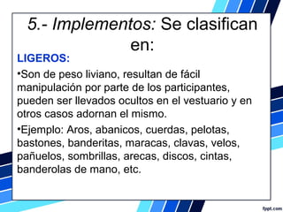 5.- Implementos: Se clasifican 
en:
LIGEROS:
•Son de peso liviano, resultan de fácil 
manipulación por parte de los participantes, 
pueden ser llevados ocultos en el vestuario y en 
otros casos adornan el mismo.
•Ejemplo: Aros, abanicos, cuerdas, pelotas, 
bastones, banderitas, maracas, clavas, velos, 
pañuelos, sombrillas, arecas, discos, cintas, 
banderolas de mano, etc.
 
