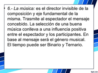 • 6.- La música: es el director invisible de la
composición y eje fundamental de la
misma. Trasmite al espectador el mensaje
concebido. La selección de una buena
música conlleva a una influencia positiva
entre el espectador y los participantes. En
base al mensaje será el género musical.
El tiempo puede ser Binario y Ternario.
 