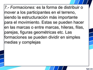 7.- Formaciones: es la forma de distribuir o
mover a los participantes en el terreno,
siendo la estructuración más importante
para el movimiento. Estas se pueden hacer
en las marcas o entre marcas, hileras, filas,
parejas, figuras geométricas etc. Las
formaciones se pueden dividir en simples
medias y complejas
 