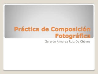 Práctica de Composición
             Fotográfica
         Gerardo Almaraz Ruiz De Chávez
 