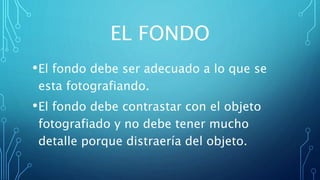EL FONDO
•El fondo debe ser adecuado a lo que se
esta fotografiando.
•El fondo debe contrastar con el objeto
fotografiado y no debe tener mucho
detalle porque distraería del objeto.
 