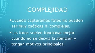 COMPLEJIDAD
•Cuando capturamos fotos no pueden
ser muy caóticas ni complejas.
•Las fotos suelen funcionar mejor
cuando no se desvía la atención y
tengan motivos principales.
 