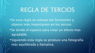 REGLA DE TERCIOS
•En esta regla se colocan los horizontes y
objetos más importantes en los tercios.
•Se divide el espacio para crear un efecto mas
agradable.
•Siguiendo esta regla se produce una fotografia
más equilibrada y llamativa.
 