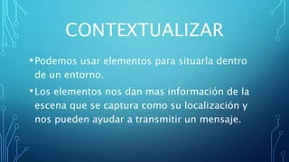CONTEXTUALIZAR
•Podemos usar elementos para situarla dentro
de un entorno.
•Los elementos nos dan mas información de la
escena que se captura como su localización y
nos pueden ayudar a transmitir un mensaje.
 