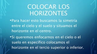 COLOCAR LOS
HORIZONTES
•Para hacer esto buscamos la simetría
entre el cielo y el suelo y situamos el
horizonte en el centro.
•Si queremos enfocarnos en el cielo o el
suelo en específico colocamos el
horizonte en el tercio superior o inferior.
 