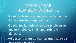DESCENTRAR
HORIZONTALMENTE
•La regla de tercios nos permite descentrar
los objetos horizontalmente.
•Se plantea la duda de en que tercio se ve
mejor el objeto, en el izquierdo o el
derecho.
•Al descentrar un objeto hay que fijarse en
 