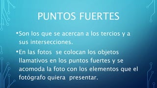 PUNTOS FUERTES
•Son los que se acercan a los tercios y a
sus intersecciones.
•En las fotos se colocan los objetos
llamativos en los puntos fuertes y se
acomoda la foto con los elementos que el
fotógrafo quiera presentar.
 