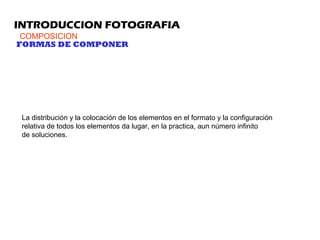 INTRODUCCION FOTOGRAFIA
COMPOSICION
La distribución y la colocación de los elementos en el formato y la configuración
relativa de todos los elementos da lugar, en la practica, aun número infinito
de soluciones.
FORMAS DE COMPONER
 