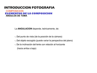 INTRODUCCION FOTOGRAFIA
COMPOSICION
ELEMENTOS DE LA COMPOSICION
ANGULOS DE TOMA
La ANGULACION depende, teóricamente, de:
-. Del punto de vista (de la posición de la cámara)
-. Del objeto escogido (puede variar la perspectiva del plano)
-. De la inclinación del lente con relación al horizonte
(hacia arriba o bajo)
 