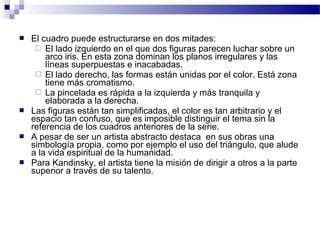  El cuadro puede estructurarse en dos mitades: 
 El lado izquierdo en el que dos figuras parecen luchar sobre un 
arco iris. En esta zona dominan los planos irregulares y las 
líneas superpuestas e inacabadas. 
 El lado derecho, las formas están unidas por el color. Está zona 
tiene más cromatismo. 
 La pincelada es rápida a la izquierda y más tranquila y 
elaborada a la derecha. 
 Las figuras están tan simplificadas, el color es tan arbitrario y el 
espacio tan confuso, que es imposible distinguir el tema sin la 
referencia de los cuadros anteriores de la serie. 
 A pesar de ser un artista abstracto destaca en sus obras una 
simbología propia, como por ejemplo el uso del triángulo, que alude 
a la vida espiritual de la humanidad. 
 Para Kandinsky, el artista tiene la misión de dirigir a otros a la parte 
superior a través de su talento. 
 