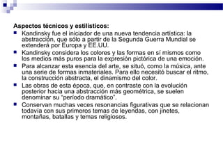Aspectos técnicos y estilísticos: 
 Kandinsky fue el iniciador de una nueva tendencia artística: la 
abstracción, que sólo a partir de la Segunda Guerra Mundial se 
extenderá por Europa y EE.UU. 
 Kandinsky considera los colores y las formas en sí mismos como 
los medios más puros para la expresión pictórica de una emoción. 
 Para alcanzar esta esencia del arte, se situó, como la música, ante 
una serie de formas inmateriales. Para ello necesitó buscar el ritmo, 
la construcción abstracta, el dinamismo del color. 
 Las obras de esta época, que, en contraste con la evolución 
posterior hacia una abstracción más geométrica, se suelen 
denominar su “período dramático”. 
 Conservan muchas veces resonancias figurativas que se relacionan 
todavía con sus primeros temas de leyendas, con jinetes, 
montañas, batallas y temas religiosos. 
 