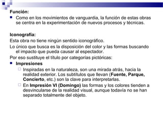 Función: 
 Como en los movimientos de vanguardia, la función de estas obras 
se centra en la experimentación de nuevos procesos y técnicas. 
Iconografía: 
Esta obra no tiene ningún sentido iconográfico. 
Lo único que busca es la disposición del color y las formas buscando 
el impacto que pueda causar al espectador. 
Por eso sustituye el título por categorías pictóricas: 
 Impresiones 
 Inspiradas en la naturaleza, son una mirada atrás, hacia la 
realidad exterior. Los subtítulos que llevan (Fuente, Parque, 
Concierto, etc.) son la clave para interpretarlas. 
 En Impresión VI (Domingo) las formas y los colores tienden a 
desvincularse de la realidad visual, aunque todavía no se han 
separado totalmente del objeto. 
 