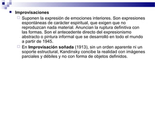  Improvisaciones 
 Suponen la expresión de emociones interiores. Son expresiones 
espontáneas de carácter espiritual, que exigen que no 
reproduzcan nada material. Anuncian la ruptura definitiva con 
las formas. Son el antecedente directo del expresionismo 
abstracto o pintura informal que se desarrolló en todo el mundo 
a partir de 1945. 
 En Improvisación soñada (1913), sin un orden aparente ni un 
soporte estructural, Kandinsky concibe la realidad con imágenes 
parciales y débiles y no con forma de objetos definidos. 
 
