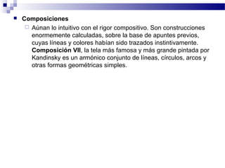  Composiciones 
 Aúnan lo intuitivo con el rigor compositivo. Son construcciones 
enormemente calculadas, sobre la base de apuntes previos, 
cuyas líneas y colores habían sido trazados instintivamente. 
Composición VII, la tela más famosa y más grande pintada por 
Kandinsky es un armónico conjunto de líneas, círculos, arcos y 
otras formas geométricas simples. 
 