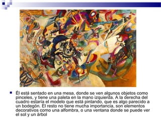  Él está sentado en una mesa, donde se ven algunos objetos como 
pinceles, y tiene una paleta en la mano izquierda. A la derecha del 
cuadro estaría el modelo que está pintando, que es algo parecido a 
un bodegón. El resto no tiene mucha importancia, son elementos 
decorativos como una alfombra, o una ventana donde se puede ver 
el sol y un árbol 
 