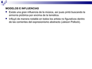 MODELOS E INFLUENCIAS 
 Existe una gran influencia de la música, así pues pintó buscando la 
armonía pictórica por encima de la temática. 
 Influyó de manera notable en todos los artista no figurativos dentro 
de las corrientes del expresionismo abstracto (Jakson Pollock). 
