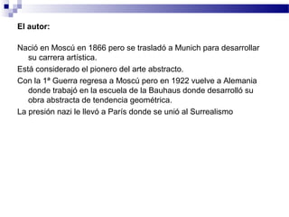 El autor: 
Nació en Moscú en 1866 pero se trasladó a Munich para desarrollar 
su carrera artística. 
Está considerado el pionero del arte abstracto. 
Con la 1ª Guerra regresa a Moscú pero en 1922 vuelve a Alemania 
donde trabajó en la escuela de la Bauhaus donde desarrolló su 
obra abstracta de tendencia geométrica. 
La presión nazi le llevó a París donde se unió al Surrealismo 
 