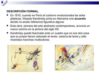 DESCRIPCIÓN FORMAL. 
 En 1910, cuando en París el cubismo revolucionaba las artes 
plásticas, Wassily Kandinsky pinta en Alemania una acuarela 
donde no existe referencia figurativa alguna. 
 Esta obra. pionera del arte abstracto contemporáneo, anuncia un 
nuevo camino en la pintura del siglo XX. 
 Kandinsky quedó fascinado ante un cuadro que no era otra cosa 
que su propio lienzo colocado al revés: carecía de tema y sólo 
mostraba manchas multicolores. 
 