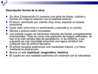 Descripción formal de la obra: 
 Su obra Composición IV muestra una serie de líneas. colores y 
formas sin ninguna relación con la realidad exterior. 
 El lienzo. dominado por colores muy vivos, expresa un estado 
emocional. 
 Cada color comunica un sentimiento y equivale a un sonido. 
 Música y pintura están vinculadas. 
 Los colores surgen en hermosas mezclas de límites completamente 
inverosímiles. Todo es como una explosión de fuegos artificiales, no 
hay ni la más remota idea de paralelismo, ni de simetría, y por 
supuesto es casi imposible encontrar una ligera similitud con 
cualquier tipo de pintura figurativa. 
 El artista necesita exteriorizar una necesidad interna, y lo hace 
mediante la abstracción. 
 Busca un arte espiritual. imaginativo, intuitivo. 
 El cuadro es una realidad autónoma sin conexión con la naturaleza 
 