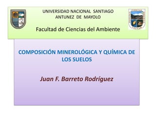 UNIVERSIDAD NACIONAL SANTIAGO
ANTUNEZ DE MAYOLO
Facultad de Ciencias del Ambiente
COMPOSICIÓN MINEROLÓGICA Y QUÍMICA DE
LOS SUELOS
Juan F. Barreto Rodríguez
 