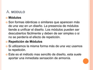 A. modulo MódulosSon formas idénticas o similares que aparecen más de una vez en un diseño. La presencia de módulos tiende a unificar el diseño. Los módulos pueden ser descubiertos fácilmente y deben de ser simples o si no se perdería el efecto de repetición.Repetición de MódulosSi utilizamos la misma forma más de una vez usamos la repetición.Este es el método mas sencillo de diseño, esta suele aportar una inmediata sensación de armonía.