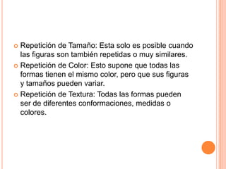 Repetición de Tamaño: Esta solo es posible cuando las figuras son también repetidas o muy similares.Repetición de Color: Esto supone que todas las formas tienen el mismo color, pero que sus figuras y tamaños pueden variar.Repetición de Textura: Todas las formas pueden ser de diferentes conformaciones, medidas o colores.