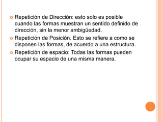 Repetición de Dirección: esto solo es posible cuando las formas muestran un sentido definido de dirección, sin la menor ambigüedad.Repetición de Posición. Esto se refiere a como se disponen las formas, de acuerdo a una estructura.Repetición de espacio: Todas las formas pueden ocupar su espacio de una misma manera.