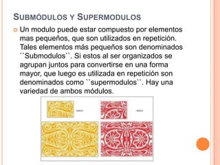Submódulos y SupermodulosUn modulo puede estar compuesto por elementos mas pequeños, que son utilizados en repetición. Tales elementos más pequeños son denominados ``Submodulos``. Si estos al ser organizados se agrupan juntos para convertirse en una forma mayor, que luego es utilizada en repetición son denominados como ``supermodulos``. Hay una variedad de ambos módulos.