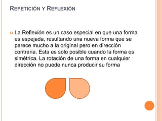 Repetición y ReflexiónLa Reflexión es un caso especial en que una forma es espejada, resultando una nueva forma que se parece mucho a la original pero en dirección contraria. Esta es solo posible cuando la forma es simétrica. La rotación de una forma en cualquier dirección no puede nunca producir su forma 