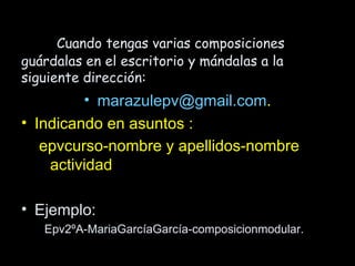 Cuando tengas varias composiciones
guárdalas en el escritorio y mándalas a la
siguiente dirección:
         • marazulepv@gmail.com.
• Indicando en asuntos :
   epvcurso-nombre y apellidos-nombre
    actividad

• Ejemplo:
   Epv2ºA-MariaGarcíaGarcía-composicionmodular.
 